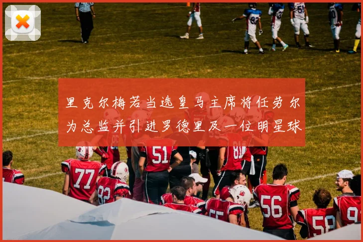 里克尔梅若当选皇马主席将任劳尔为总监并引进罗德里及一位明星球员