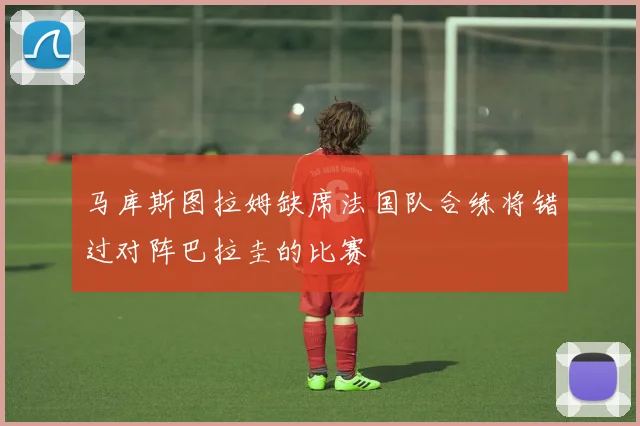 马库斯图拉姆缺席法国队合练将错过对阵巴拉圭的比赛
