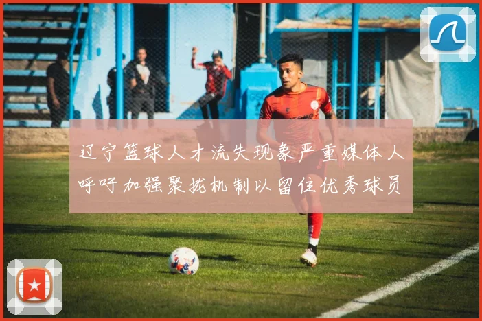 辽宁篮球人才流失现象严重媒体人呼吁加强聚拢机制以留住优秀球员