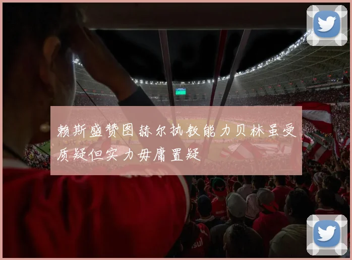 赖斯盛赞图赫尔执教能力贝林虽受质疑但实力毋庸置疑
