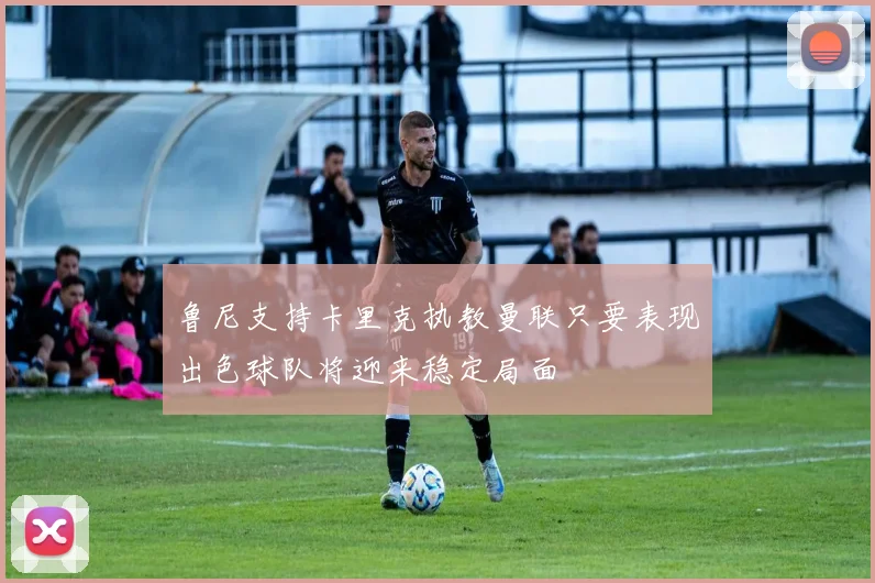 鲁尼支持卡里克执教曼联只要表现出色球队将迎来稳定局面