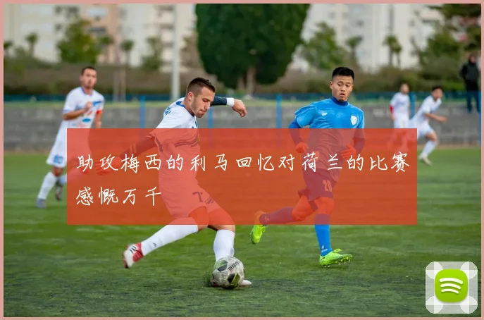 助攻梅西的利马回忆对荷兰的比赛感慨万千