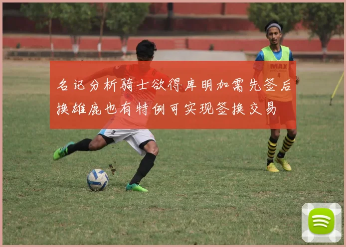 名记分析骑士欲得库明加需先签后换雄鹿也有特例可实现签换交易