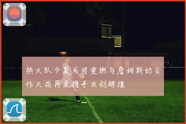 热火队今夏或将重燃与詹姆斯的合作火花再度携手共创辉煌