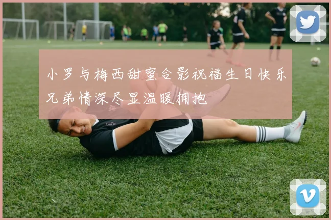 小罗与梅西甜蜜合影祝福生日快乐兄弟情深尽显温暖拥抱