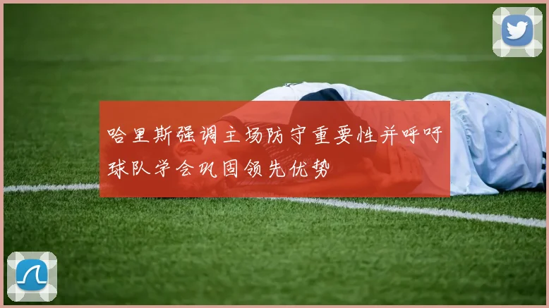 哈里斯强调主场防守重要性并呼吁球队学会巩固领先优势