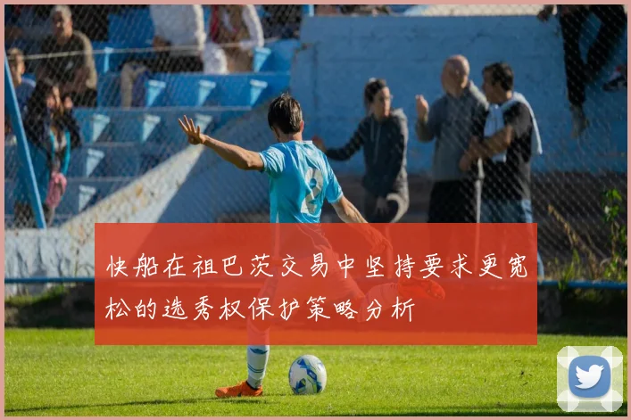 快船在祖巴茨交易中坚持要求更宽松的选秀权保护策略分析