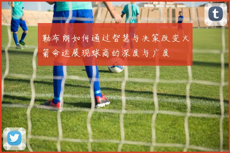 勒布朗如何通过智慧与决策改变火箭命运展现球商的深度与广度