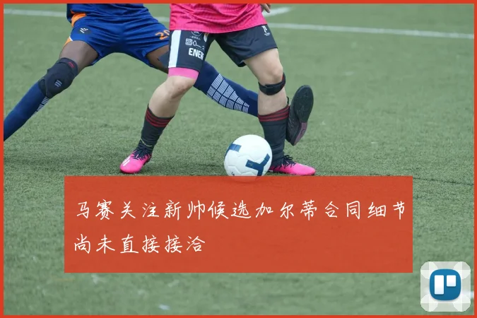 马赛关注新帅候选加尔蒂合同细节尚未直接接洽