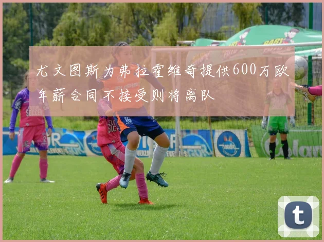 尤文图斯为弗拉霍维奇提供600万欧年薪合同不接受则将离队