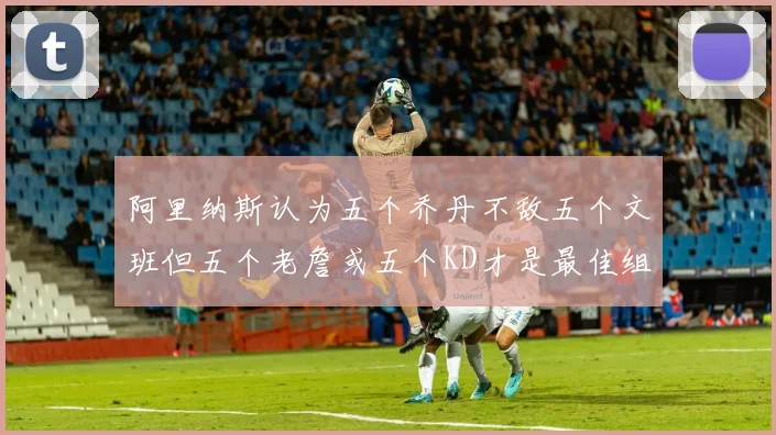 阿里纳斯认为五个乔丹不敌五个文班但五个老詹或五个KD才是最佳组合